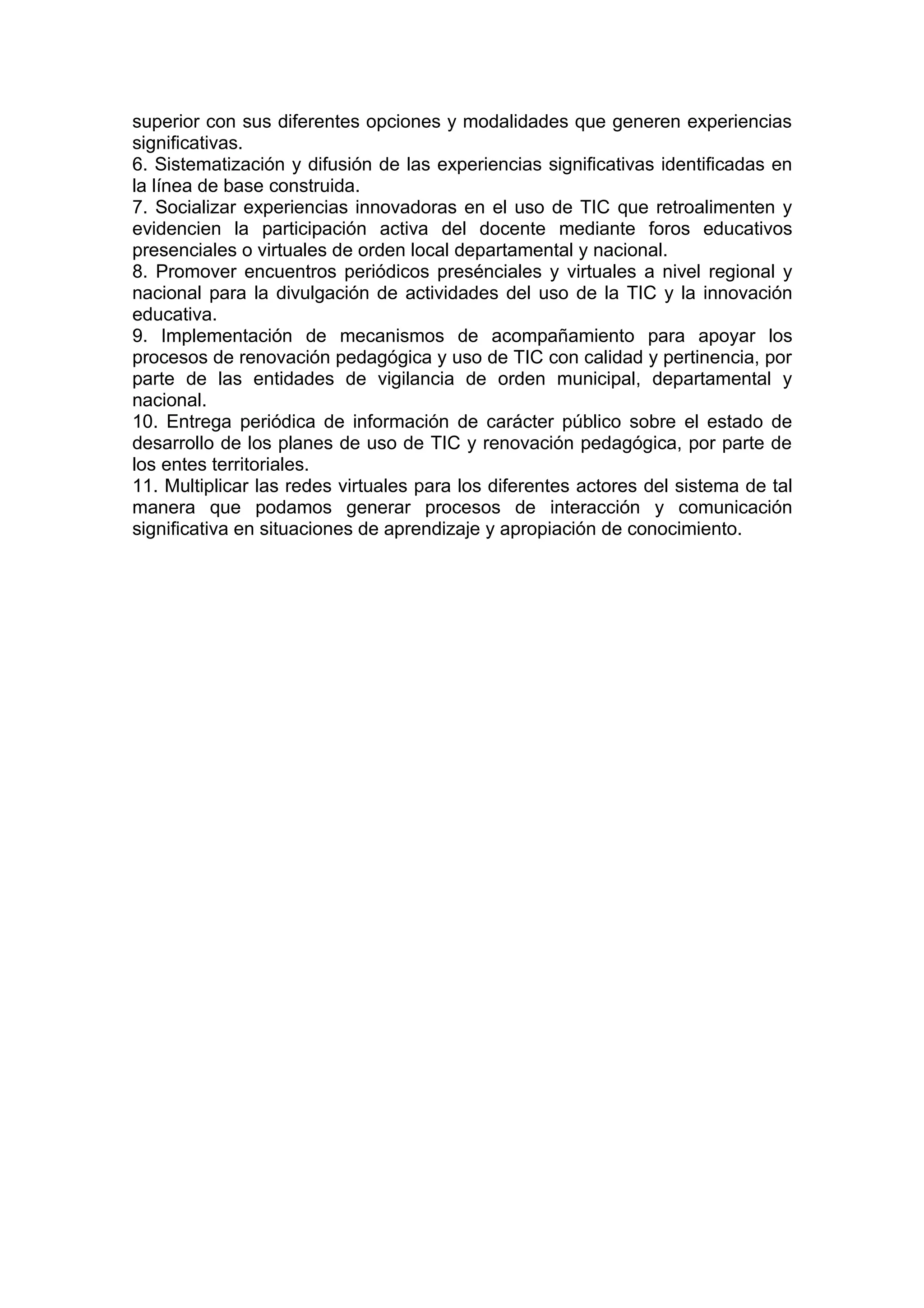 superior con sus diferentes opciones y modalidades que generen experiencias
significativas.
6. Sistematización y difusión de las experiencias significativas identificadas en
la línea de base construida.
7. Socializar experiencias innovadoras en el uso de TIC que retroalimenten y
evidencien la participación activa del docente mediante foros educativos
presenciales o virtuales de orden local departamental y nacional.
8. Promover encuentros periódicos presénciales y virtuales a nivel regional y
nacional para la divulgación de actividades del uso de la TIC y la innovación
educativa.
9. Implementación de mecanismos de acompañamiento para apoyar los
procesos de renovación pedagógica y uso de TIC con calidad y pertinencia, por
parte de las entidades de vigilancia de orden municipal, departamental y
nacional.
10. Entrega periódica de información de carácter público sobre el estado de
desarrollo de los planes de uso de TIC y renovación pedagógica, por parte de
los entes territoriales.
11. Multiplicar las redes virtuales para los diferentes actores del sistema de tal
manera que podamos generar procesos de interacción y comunicación
significativa en situaciones de aprendizaje y apropiación de conocimiento.
 
