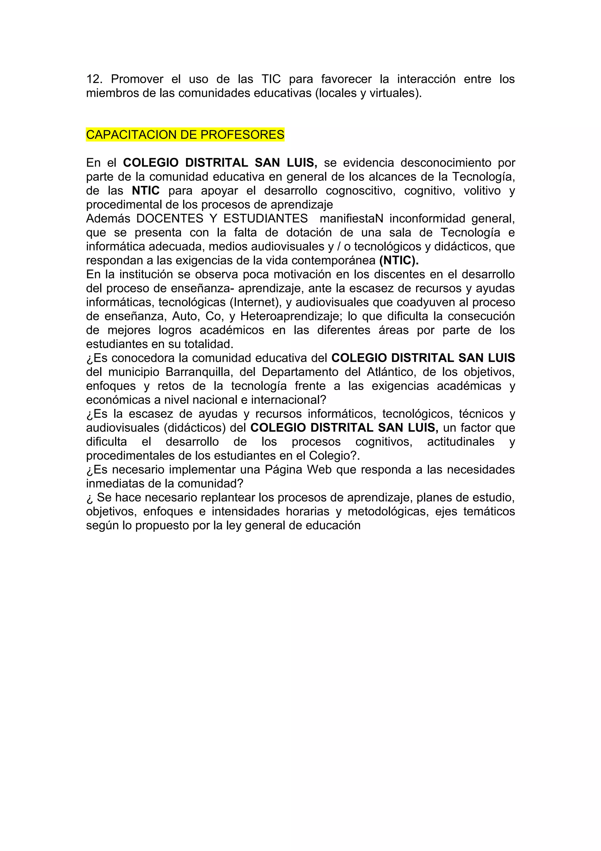 12. Promover el uso de las TIC para favorecer la interacción entre los
miembros de las comunidades educativas (locales y virtuales).


CAPACITACION DE PROFESORES

En el COLEGIO DISTRITAL SAN LUIS, se evidencia desconocimiento por
parte de la comunidad educativa en general de los alcances de la Tecnología,
de las NTIC para apoyar el desarrollo cognoscitivo, cognitivo, volitivo y
procedimental de los procesos de aprendizaje
Además DOCENTES Y ESTUDIANTES manifiestaN inconformidad general,
que se presenta con la falta de dotación de una sala de Tecnología e
informática adecuada, medios audiovisuales y / o tecnológicos y didácticos, que
respondan a las exigencias de la vida contemporánea (NTIC).
En la institución se observa poca motivación en los discentes en el desarrollo
del proceso de enseñanza- aprendizaje, ante la escasez de recursos y ayudas
informáticas, tecnológicas (Internet), y audiovisuales que coadyuven al proceso
de enseñanza, Auto, Co, y Heteroaprendizaje; lo que dificulta la consecución
de mejores logros académicos en las diferentes áreas por parte de los
estudiantes en su totalidad.
¿Es conocedora la comunidad educativa del COLEGIO DISTRITAL SAN LUIS
del municipio Barranquilla, del Departamento del Atlántico, de los objetivos,
enfoques y retos de la tecnología frente a las exigencias académicas y
económicas a nivel nacional e internacional?
¿Es la escasez de ayudas y recursos informáticos, tecnológicos, técnicos y
audiovisuales (didácticos) del COLEGIO DISTRITAL SAN LUIS, un factor que
dificulta el desarrollo de los procesos cognitivos, actitudinales y
procedimentales de los estudiantes en el Colegio?.
¿Es necesario implementar una Página Web que responda a las necesidades
inmediatas de la comunidad?
¿ Se hace necesario replantear los procesos de aprendizaje, planes de estudio,
objetivos, enfoques e intensidades horarias y metodológicas, ejes temáticos
según lo propuesto por la ley general de educación
 