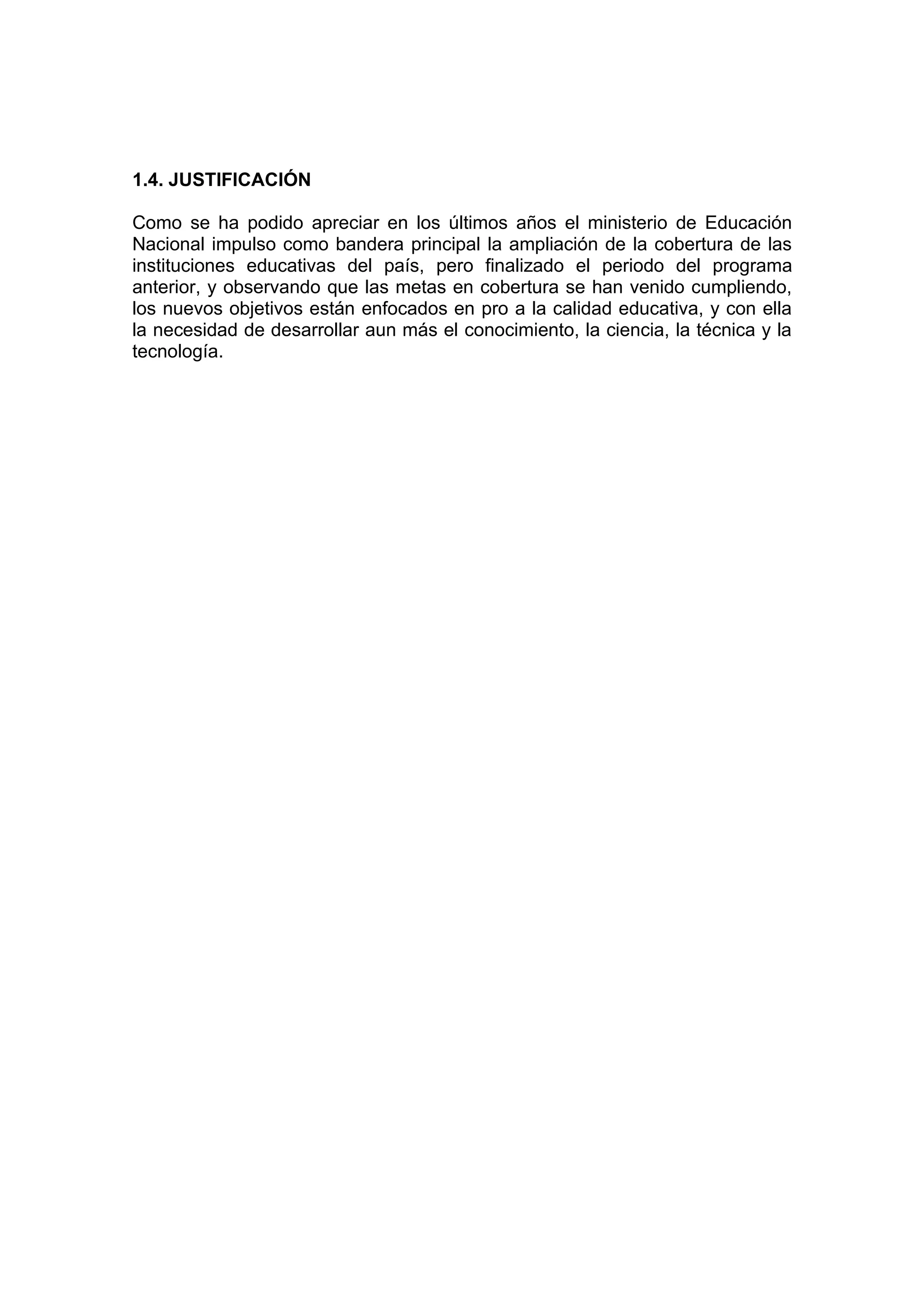 1.4. JUSTIFICACIÓN

Como se ha podido apreciar en los últimos años el ministerio de Educación
Nacional impulso como bandera principal la ampliación de la cobertura de las
instituciones educativas del país, pero finalizado el periodo del programa
anterior, y observando que las metas en cobertura se han venido cumpliendo,
los nuevos objetivos están enfocados en pro a la calidad educativa, y con ella
la necesidad de desarrollar aun más el conocimiento, la ciencia, la técnica y la
tecnología.
 