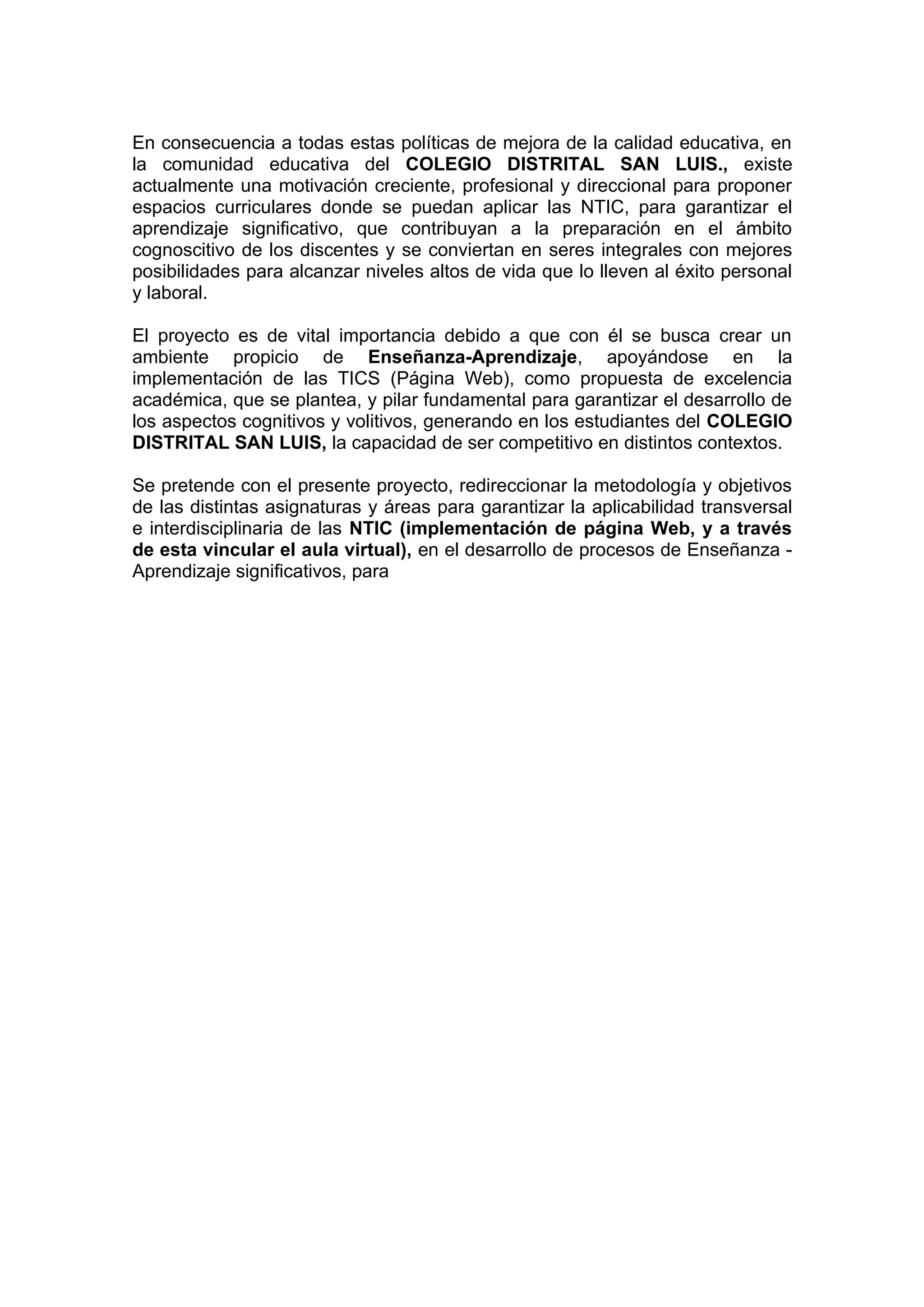 En consecuencia a todas estas políticas de mejora de la calidad educativa, en
la comunidad educativa del COLEGIO DISTRITAL SAN LUIS., existe
actualmente una motivación creciente, profesional y direccional para proponer
espacios curriculares donde se puedan aplicar las NTIC, para garantizar el
aprendizaje significativo, que contribuyan a la preparación en el ámbito
cognoscitivo de los discentes y se conviertan en seres integrales con mejores
posibilidades para alcanzar niveles altos de vida que lo lleven al éxito personal
y laboral.

El proyecto es de vital importancia debido a que con él se busca crear un
ambiente propicio de Enseñanza-Aprendizaje, apoyándose en la
implementación de las TICS (Página Web), como propuesta de excelencia
académica, que se plantea, y pilar fundamental para garantizar el desarrollo de
los aspectos cognitivos y volitivos, generando en los estudiantes del COLEGIO
DISTRITAL SAN LUIS, la capacidad de ser competitivo en distintos contextos.

Se pretende con el presente proyecto, redireccionar la metodología y objetivos
de las distintas asignaturas y áreas para garantizar la aplicabilidad transversal
e interdisciplinaria de las NTIC (implementación de página Web, y a través
de esta vincular el aula virtual), en el desarrollo de procesos de Enseñanza -
Aprendizaje significativos, para
 