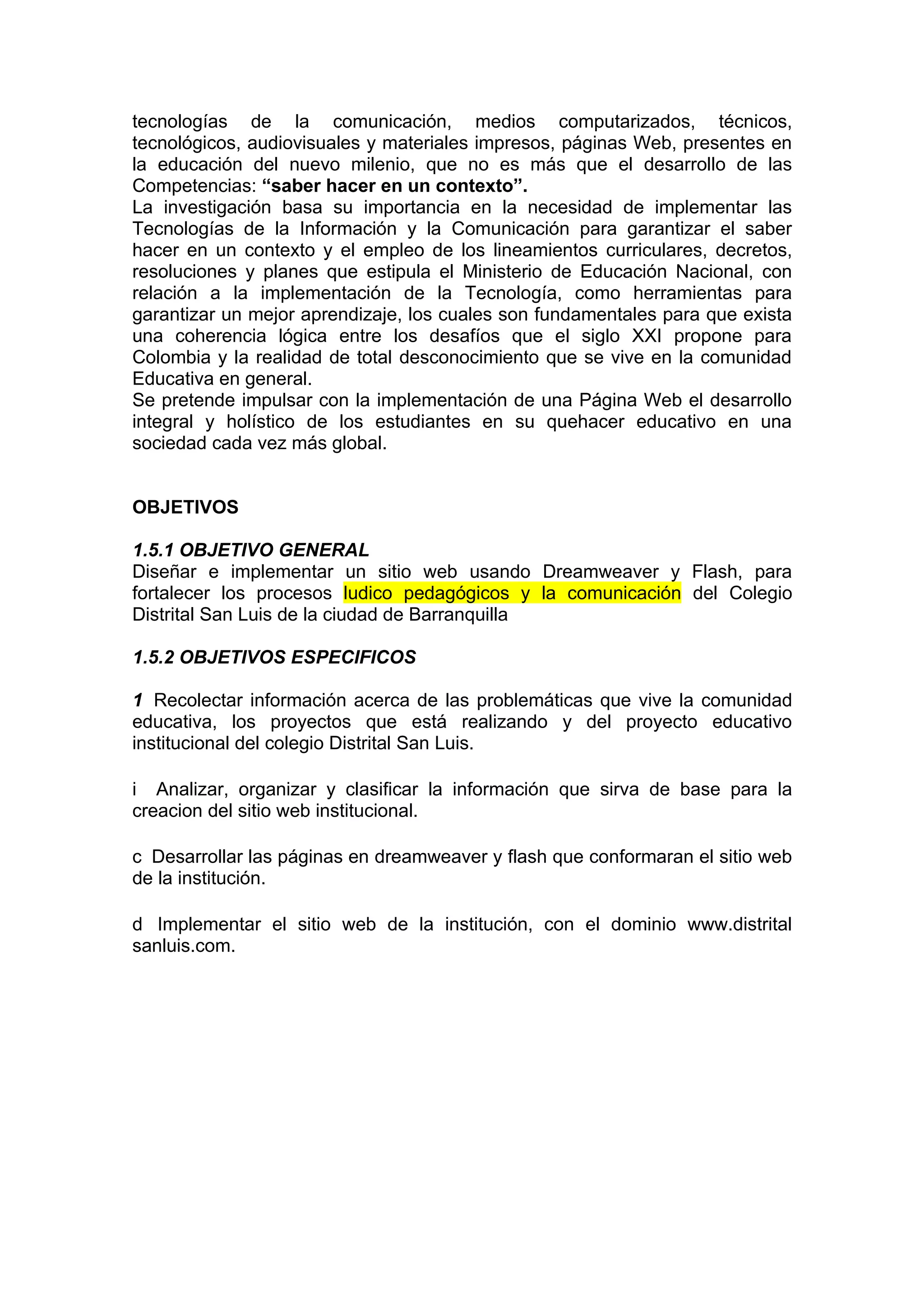 tecnologías de la comunicación, medios computarizados, técnicos,
tecnológicos, audiovisuales y materiales impresos, páginas Web, presentes en
la educación del nuevo milenio, que no es más que el desarrollo de las
Competencias: “saber hacer en un contexto”.
La investigación basa su importancia en la necesidad de implementar las
Tecnologías de la Información y la Comunicación para garantizar el saber
hacer en un contexto y el empleo de los lineamientos curriculares, decretos,
resoluciones y planes que estipula el Ministerio de Educación Nacional, con
relación a la implementación de la Tecnología, como herramientas para
garantizar un mejor aprendizaje, los cuales son fundamentales para que exista
una coherencia lógica entre los desafíos que el siglo XXI propone para
Colombia y la realidad de total desconocimiento que se vive en la comunidad
Educativa en general.
Se pretende impulsar con la implementación de una Página Web el desarrollo
integral y holístico de los estudiantes en su quehacer educativo en una
sociedad cada vez más global.


OBJETIVOS

1.5.1 OBJETIVO GENERAL
Diseñar e implementar un sitio web usando Dreamweaver y Flash, para
fortalecer los procesos ludico pedagógicos y la comunicación del Colegio
Distrital San Luis de la ciudad de Barranquilla

1.5.2 OBJETIVOS ESPECIFICOS

1 Recolectar información acerca de las problemáticas que vive la comunidad
educativa, los proyectos que está realizando y del proyecto educativo
institucional del colegio Distrital San Luis.

i Analizar, organizar y clasificar la información que sirva de base para la
creacion del sitio web institucional.

c Desarrollar las páginas en dreamweaver y flash que conformaran el sitio web
de la institución.

d Implementar el sitio web de la institución, con el dominio www.distrital
sanluis.com.
 