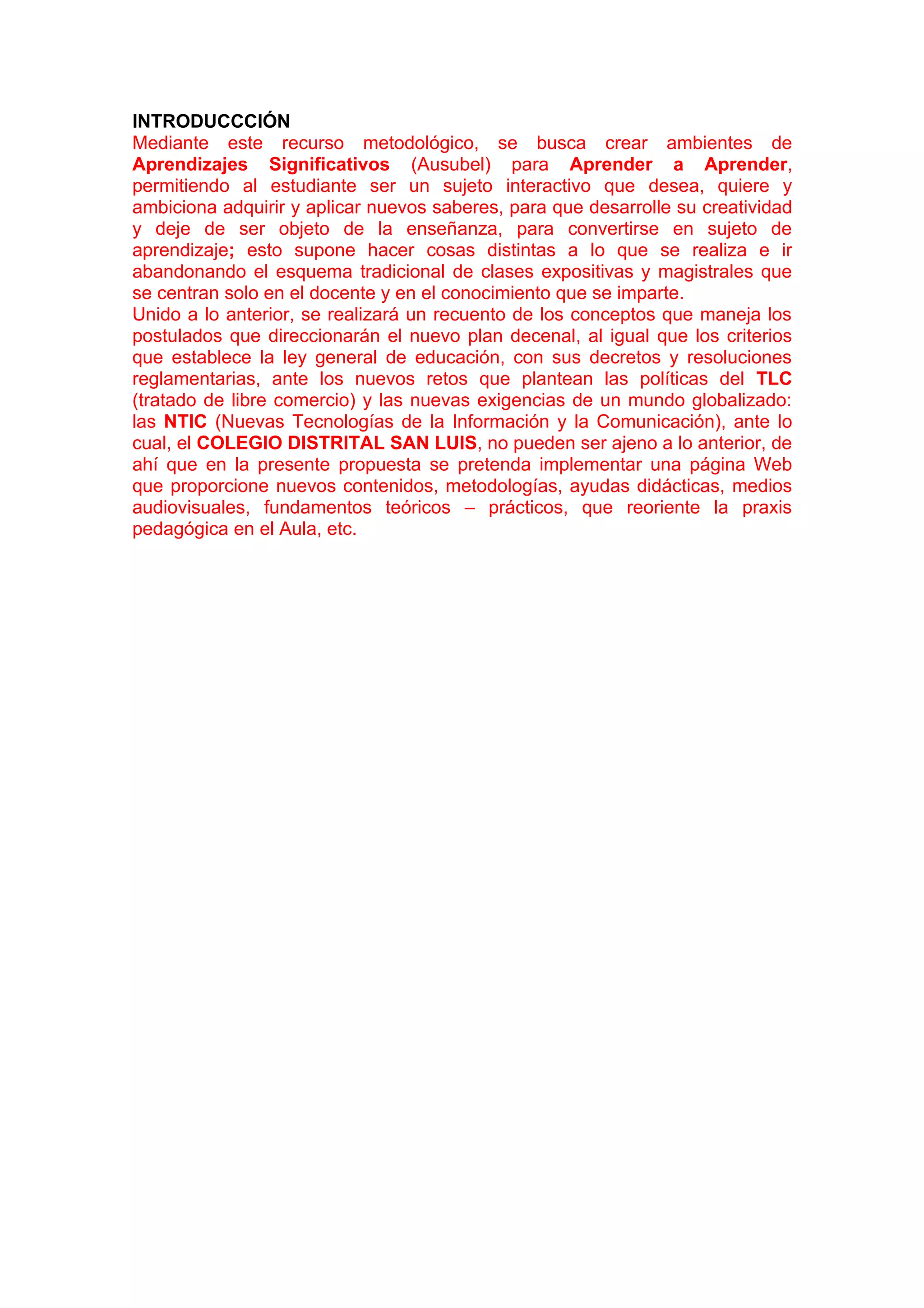 INTRODUCCCIÓN
Mediante este recurso metodológico, se busca crear ambientes de
Aprendizajes Significativos (Ausubel) para Aprender a Aprender,
permitiendo al estudiante ser un sujeto interactivo que desea, quiere y
ambiciona adquirir y aplicar nuevos saberes, para que desarrolle su creatividad
y deje de ser objeto de la enseñanza, para convertirse en sujeto de
aprendizaje; esto supone hacer cosas distintas a lo que se realiza e ir
abandonando el esquema tradicional de clases expositivas y magistrales que
se centran solo en el docente y en el conocimiento que se imparte.
Unido a lo anterior, se realizará un recuento de los conceptos que maneja los
postulados que direccionarán el nuevo plan decenal, al igual que los criterios
que establece la ley general de educación, con sus decretos y resoluciones
reglamentarias, ante los nuevos retos que plantean las políticas del TLC
(tratado de libre comercio) y las nuevas exigencias de un mundo globalizado:
las NTIC (Nuevas Tecnologías de la Información y la Comunicación), ante lo
cual, el COLEGIO DISTRITAL SAN LUIS, no pueden ser ajeno a lo anterior, de
ahí que en la presente propuesta se pretenda implementar una página Web
que proporcione nuevos contenidos, metodologías, ayudas didácticas, medios
audiovisuales, fundamentos teóricos – prácticos, que reoriente la praxis
pedagógica en el Aula, etc.
 