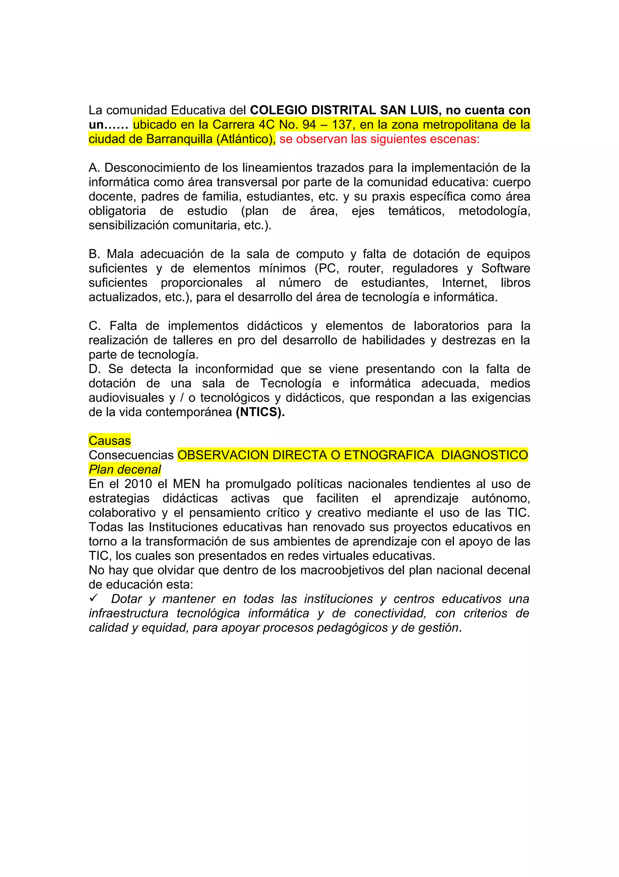 La comunidad Educativa del COLEGIO DISTRITAL SAN LUIS, no cuenta con
un…… ubicado en la Carrera 4C No. 94 – 137, en la zona metropolitana de la
ciudad de Barranquilla (Atlántico), se observan las siguientes escenas:

A. Desconocimiento de los lineamientos trazados para la implementación de la
informática como área transversal por parte de la comunidad educativa: cuerpo
docente, padres de familia, estudiantes, etc. y su praxis específica como área
obligatoria de estudio (plan de área, ejes temáticos, metodología,
sensibilización comunitaria, etc.).

B. Mala adecuación de la sala de computo y falta de dotación de equipos
suficientes y de elementos mínimos (PC, router, reguladores y Software
suficientes proporcionales al número de estudiantes, Internet, libros
actualizados, etc.), para el desarrollo del área de tecnología e informática.

C. Falta de implementos didácticos y elementos de laboratorios para la
realización de talleres en pro del desarrollo de habilidades y destrezas en la
parte de tecnología.
D. Se detecta la inconformidad que se viene presentando con la falta de
dotación de una sala de Tecnología e informática adecuada, medios
audiovisuales y / o tecnológicos y didácticos, que respondan a las exigencias
de la vida contemporánea (NTICS).

Causas
Consecuencias OBSERVACION DIRECTA O ETNOGRAFICA DIAGNOSTICO
Plan decenal
En el 2010 el MEN ha promulgado políticas nacionales tendientes al uso de
estrategias didácticas activas que faciliten el aprendizaje autónomo,
colaborativo y el pensamiento crítico y creativo mediante el uso de las TIC.
Todas las Instituciones educativas han renovado sus proyectos educativos en
torno a la transformación de sus ambientes de aprendizaje con el apoyo de las
TIC, los cuales son presentados en redes virtuales educativas.
No hay que olvidar que dentro de los macroobjetivos del plan nacional decenal
de educación esta:
Dotar y mantener en todas las instituciones y centros educativos una
infraestructura tecnológica informática y de conectividad, con criterios de
calidad y equidad, para apoyar procesos pedagógicos y de gestión.
 