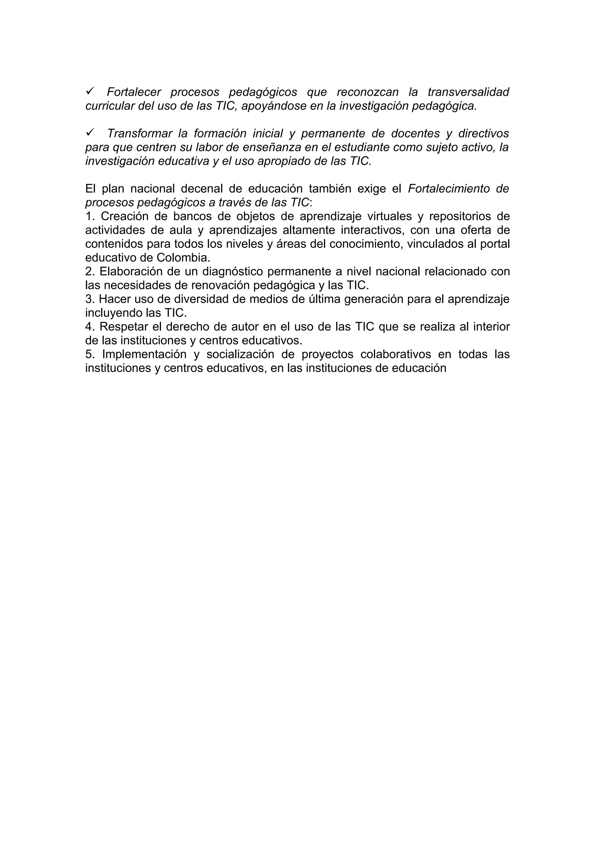 Fortalecer procesos pedagógicos que reconozcan la transversalidad
curricular del uso de las TIC, apoyándose en la investigación pedagógica.

Transformar la formación inicial y permanente de docentes y directivos
para que centren su labor de enseñanza en el estudiante como sujeto activo, la
investigación educativa y el uso apropiado de las TIC.

El plan nacional decenal de educación también exige el Fortalecimiento de
procesos pedagógicos a través de las TIC:
1. Creación de bancos de objetos de aprendizaje virtuales y repositorios de
actividades de aula y aprendizajes altamente interactivos, con una oferta de
contenidos para todos los niveles y áreas del conocimiento, vinculados al portal
educativo de Colombia.
2. Elaboración de un diagnóstico permanente a nivel nacional relacionado con
las necesidades de renovación pedagógica y las TIC.
3. Hacer uso de diversidad de medios de última generación para el aprendizaje
incluyendo las TIC.
4. Respetar el derecho de autor en el uso de las TIC que se realiza al interior
de las instituciones y centros educativos.
5. Implementación y socialización de proyectos colaborativos en todas las
instituciones y centros educativos, en las instituciones de educación
 