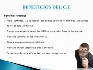 Beneficios externos
 Prevé conflictos. La aplicación del código previene o minimiza situaciones
de riesgo para la empresa
 Entrega un mensaje sincero a los públicos interesados fuera de la empresa.
 Mejora la confianza de los inversionistas
 Atrae a personas altamente calificadas
 Mejora la imagen corporativa ante la sociedad
 Desincentiva la corrupción en las compañías competidoras
 