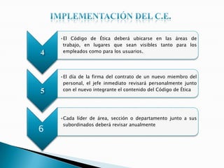 4
•El Código de Ética deberá ubicarse en las áreas de
trabajo, en lugares que sean visibles tanto para los
empleados como para los usuarios.
5
•El día de la firma del contrato de un nuevo miembro del
personal, el jefe inmediato revisará personalmente junto
con el nuevo integrante el contenido del Código de Ética
6
•Cada líder de área, sección o departamento junto a sus
subordinados deberá revisar anualmente
 