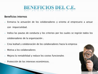 Beneficios internos
 Enmarca la actuación de los colaboradores y orienta al empresario a actuar
con imparcialidad.
 Indica las pautas de conducta y los criterios por los cuales se regirán todos los
colaboradores de la organización .
 Crea lealtad y colaboración de los colaboradores hacia la empresa
 Motiva a los colaboradores
 Mejora la rentabilidad y reduce los costos funcionales
 Protección de los intereses económicos.
 