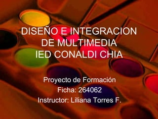 DISEÑO E INTEGRACION
    DE MULTIMEDIA
   IED CONALDI CHIA

    Proyecto de Formación
         Ficha: 264062
  Instructor: Liliana Torres F.
 