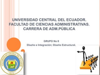 UNIVERSIDAD CENTRAL DEL ECUADOR.
FACULTAD DE CIENCIAS ADMINISTRATIVAS.
CARRERA DE ADM.PÚBLICA
GRUPO No 8
Diseño e Integración; Diseño Estructural.
 
