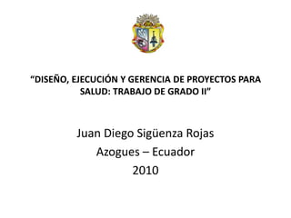 “DISEÑO, EJECUCIÓN Y GERENCIA DE PROYECTOS PARA
           SALUD: TRABAJO DE GRADO II”



         Juan Diego Sigüenza Rojas
            Azogues – Ecuador
                   2010
 
