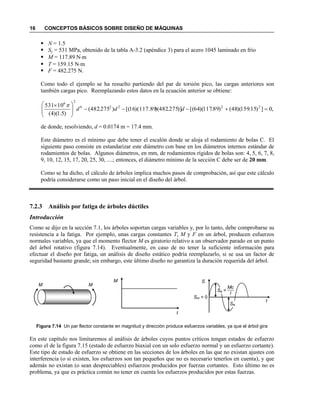 16 CONCEPTOS BÁSICOS SOBRE DISEÑO DE MÁQUINAS
 N = 1.5
 Sy = 531 MPa, obtenido de la tabla A-3.2 (apéndice 3) para el acero 1045 laminado en frío
 M = 117.89 Nm
 T = 159.15 Nm
 F = 482.275 N.
Como todo el ejemplo se ha resuelto partiendo del par de torsión pico, las cargas anteriores son
también cargas pico. Reemplazando estos datos en la ecuación anterior se obtiene:
de donde, resolviendo, d = 0.0174 m = 17.4 mm.
Este diámetro es el mínimo que debe tener el escalón donde se aloja el rodamiento de bolas C. El
siguiente paso consiste en estandarizar este diámetro con base en los diámetros internos estándar de
rodamientos de bolas. Algunos diámetros, en mm, de rodamientos rígidos de bolas son: 4, 5, 6, 7, 8,
9, 10, 12, 15, 17, 20, 25, 30, ....; entonces, el diámetro mínimo de la sección C debe ser de 20 mm.
Como se ha dicho, el cálculo de árboles implica muchos pasos de comprobación, así que este cálculo
podría considerarse como un paso inicial en el diseño del árbol.
7.2.3 Análisis por fatiga de árboles dúctiles
Introducción
Como se dijo en la sección 7.1, los árboles soportan cargas variables y, por lo tanto, debe comprobarse su
resistencia a la fatiga. Por ejemplo, unas cargas constantes T, M y F en un árbol, producen esfuerzos
normales variables, ya que el momento flector M es giratorio relativo a un observador parado en un punto
del árbol rotativo (figura 7.14). Eventualmente, en caso de no tener la suficiente información para
efectuar el diseño por fatiga, un análisis de diseño estático podría reemplazarlo, si se usa un factor de
seguridad bastante grande; sin embargo, este último diseño no garantiza la duración requerida del árbol.
Figura 7.14 Un par flector constante en magnitud y dirección produce esfuerzos variables, ya que el árbol gira
En este capítulo nos limitaremos al análisis de árboles cuyos puntos críticos tengan estados de esfuerzo
como el de la figura 7.15 (estado de esfuerzo biaxial con un solo esfuerzo normal y un esfuerzo cortante).
Este tipo de estado de esfuerzo se obtiene en las secciones de los árboles en las que no existan ajustes con
interferencia (o si existen, los esfuerzos son tan pequeños que no es necesario tenerlos en cuenta), y que
además no existan (o sean despreciables) esfuerzos producidos por fuerzas cortantes. Esto último no es
problema, ya que es práctica común no tener en cuenta los esfuerzos producidos por estas fuerzas.
,0])15.159)(48()89.117)(64[()]275.482)(117.89)(16[()275.482(
)5.1)(4(
10531 22226
26







 
ddd

MM
M
t
S
t
Sm = 0
Sa =
Sa
Mc
I
 