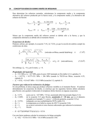 24 CONCEPTOS BÁSICOS SOBRE DISEÑO DE MÁQUINAS
Para determinar los esfuerzos normales, calcularemos la componente media y la componente
alternativa del esfuerzo producido por la fuerza axial, y la componente media y la alternativa del
esfuerzo de flexión:
22)(
N14.24144
dd
F
A
F
S mm
Fm


 y .0)( 
A
F
S a
Fa
0)( MmS y .
mN95.583232
33)(
dd
M
I
Mc
S Ma



Nótese que la componente media del esfuerzo normal es debida sólo a la fuerza, y que la
componente alternativa es debida sólo al momento flector.
Ecuaciones de diseño:
Podemos utilizar, por ejemplo, la ecuación 7.18 y la 7.22.b, ya que la sección de análisis cumple las
condiciones de éstas:
óSoderberg)usandoMises,von(método
331
2222
n
aa
y
mm
SSN
 


 (7.18R
)
Faires),(método0si;
][1
2
)(
2















 m
ns
asTff
ys
ms
nMF
aff
S
S
SK
S
S
S
SK
N
(7.22.bR
)
Sin embargo, Sas = 0 y, por lo tanto, a = 0.
Propiedades del material:
- Sy = 531 MPa y Su = 627 MPa, para el acero 1045 laminado en frío (tabla A-3.2, apéndice 3)
- Sys = 0.577Sy = 0.577531 MPa = 306 MPa (usando la TECO/von Mises, ecuación 4.35,
capítulo 4)
- Se’ = 0.5Su = 0.5627 MPa = 313.5 MPa (ecuación 5.2, capítulo 5)
Factores que reducen la resistencia a la fatiga:
En este problema, la única carga que produce esfuerzos variables es el momento flector. Al analizar
detenidamente las ecuaciones de diseño, se concluye que los siguientes factores deben calcularse
para flexión; esto quedará evidenciado al reemplazar dichos factores en algunas ecuaciones.
- Ka = 0.77, acero con Su = 627 MPa = 91 ksi; asumiendo árbol mecanizado (figura 5.11)
- Kb = 0.889, de la ecuación 5.21 para flexión, asumiendo d = 20 mm, que es el diámetro
escogido en el ejemplo 7.1, con de = d (flexión giratoria, ecuación 5.23.a)
- Kc = 0.753, trabajando con una confiabilidad de 99.9% (tabla 5.2)
- Kd = 1, la temperatura en el árbol es menor de 450 °C (ecuación 5.26)
- Ke = 1, no se prevé corrosión ni otros factores adicionales que reduzcan la resistencia
- Kcar = 1, flexión
- K = (0.77)(0.889)(0.753)(1)(1)(1) = 0.516
Con este factor podemos calcular la resistencia a la fatiga corregida:
- Sn = KSe’ = 0.516313.5 MPa = 161.8 MPa (ecuación 5.50)
 