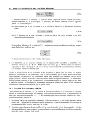 30 CONCEPTOS BÁSICOS SOBRE DISEÑO DE MÁQUINAS
.
]r/min[
]hp[63000
]inlbf[
n
P
T  (7.36)
El esfuerzo cortante de la ecuación 7.33 debe ser menor o igual al esfuerzo cortante de diseño o
esfuerzo admisible, Ssd, el cual es igual a la resistencia del material sobre un factor de seguridad
grande. Se recomienda que:[5]
(a) Si el diámetro que se está calculando es el de entrada de potencia (o el del extremo saliente del
árbol)
Ssd = (20...25) MPa, (7.37.a)
(b) Si el diámetro que se está calculando es donde se ubican las ruedas dentadas en un árbol
intermedio de la transmisión
Ssd = (10...20) MPa. (7.37.b)
Despejando el diámetro d de la ecuación 7.33 y teniendo en cuenta que el esfuerzo debe ser menor o
igual al admisible, se obtiene que:
.
16
3/1







sdS
T
d

(7.38)
El diámetro d se aproxima al valor estándar más cercano.
3) Los diámetros de los escalones restantes se van determinando sumándole o restándole a los
diámetros obtenidos de 2 a 5 mm. Debe tenerse en cuenta que la relación entre dos diámetros
adyacentes no debe ser mayor de 1.2, con el fin de evitar una elevada concentración de esfuerzos.
Los diámetros calculados se normalizan.
Durante la normalización de los diámetros de los escalones se deben tener en cuenta las medidas
preferidas, las medidas de los rodamientos y de los otros elementos que se van a montar en el árbol.
Particularmente, los puestos de los rodamientos deben tener diámetros que coincidan con los de los
agujeros de éstos; además, la diferencia entre el diámetro donde se aloja un rodamiento y el diámetro del
escalón siguiente, debe ser tal que el redondeo del rodamiento no impida un correcto apoyo de éste sobre
la pared del escalón (los catálogos de rodamientos suministran información acerca de las diferencias
mínimas entre los dos diámetros en los que se apoyan éstos).
7.4.3 Revisión de la resistencia estática
Como se mencionó en la sección 7.2.2, la revisión de la resistencia estática no es necesaria si se efectúa la
revisión de la resistencia a la fatiga. Sin embargo, si se quiere efectuar este cálculo, se pueden utilizar las
ecuaciones adecuadas de la sección 7.2.2. El procedimiento para la revisión de los diámetros del árbol a
la resistencia estática consiste en:
1) Determinar las fuerzas tangenciales, radiales y axiales que aparecen en las ruedas dentadas, poleas,
rotores, etc.. Dichas fuerzas se calculan con las dimensiones y características de los elementos que se
montan sobre el árbol y con el par o pares de torsión.
2) Construir cuatro diagramas de cuerpo libre: (i) de pares de torsión, (ii) de fuerzas axiales y (iii) dos
diagramas de fuerzas transversales y momentos flectores, correspondientes a dos planos ortogonales
(estos dos planos contienen el eje axial).
 
