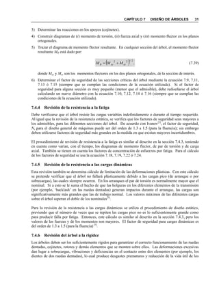 CAPÍTULO 7 DISEÑO DE ÁRBOLES 31
3) Determinar las reacciones en los apoyos (cojinetes).
4) Construir diagramas de (i) momento de torsión, (ii) fuerza axial y (iii) momento flector en los planos
ortogonales.
5) Trazar el diagrama de momento flector resultante. En cualquier sección del árbol, el momento flector
resultante MR está dado por:
  .
2/122
xzxyR MMM  (7.39)
donde Mxy y Mxz son los momentos flectores en los dos planos ortogonales, de la sección de interés.
6) Determinar el factor de seguridad de las secciones críticas del árbol mediante la ecuación 7.9, 7.11,
7.13 ó 7.15 (siempre que se cumplan las condiciones de la ecuación utilizada). Si el factor de
seguridad para alguna sección es muy pequeño (menor que el admisible), debe rediseñarse el árbol
calculando un nuevo diámetro con la ecuación 7.10, 7.12, 7.14 ó 7.16 (siempre que se cumplan las
condiciones de la ecuación utilizada).
7.4.4 Revisión de la resistencia a la fatiga
Debe verificarse que el árbol resiste las cargas variables indefinidamente o durante el tiempo requerido.
Al igual que la revisión de la resistencia estática, se verifica que los factores de seguridad sean mayores a
los admisibles, para las diferentes secciones del árbol. De acuerdo con Ivanov[3]
, el factor de seguridad,
N, para el diseño general de máquinas puede ser del orden de 1.3 a 1.5 (para la fluencia); sin embargo
deben utilizarse factores de seguridad más grandes en la medida en que existan mayores incertidumbres.
El procedimiento de revisión de resistencia a la fatiga es similar al descrito en la sección 7.4.3, teniendo
en cuenta como varían, con el tiempo, los diagramas de momento flector, de par de torsión y de carga
axial. También se tienen en cuenta los factores de concentración de esfuerzos por fatiga. Para el cálculo
de los factores de seguridad se usa la ecuación 7.18, 7.19, 7.22 ó 7.24.
7.4.5 Revisión de la resistencia a las cargas dinámicas
Esta revisión también se denomina cálculo de limitación de las deformaciones plásticas. Con este cálculo
se pretende verificar que el árbol no fallará plásticamente debido a las cargas pico (de arranque o por
sobrecargas), las cuales siempre ocurren. En los arranques el par de torsión es normalmente mayor que el
nominal. Si a esto se le suma el hecho de que las holguras en los diferentes elementos de la transmisión
(por ejemplo, „backlash‟ en las ruedas dentadas) generan impactos durante el arranque, las cargas son
significativamente más grandes que las de trabajo normal. Los valores máximos de las diferentes cargas
sobre el árbol superan el doble de los nominales[5]
.
Para la revisión de la resistencia a las cargas dinámicas se utiliza el procedimiento de diseño estático,
previendo que el número de veces que se repiten las cargas pico no es lo suficientemente grande como
para producir falla por fatiga. Entonces, este cálculo es similar al descrito en la sección 7.4.3, pero los
valores de las fuerzas y de los momentos son mayores. El factor de seguridad para cargas dinámicas es
del orden de 1.3 a 1.5 (para la fluencia) [5]
.
7.4.6 Revisión del árbol a la rigidez
Los árboles deben ser los suficientemente rígidos para garantizar el correcto funcionamiento de las ruedas
dentadas, cojinetes, rotores y demás elementos que se monten sobre ellos. Las deformaciones excesivas
dan lugar a sobrecargas, vibraciones y deficiencias en el contacto entre dos elementos (por ejemplo, los
dientes de dos ruedas dentadas), lo cual produce desgastes prematuros y reducción de la vida útil de los
 