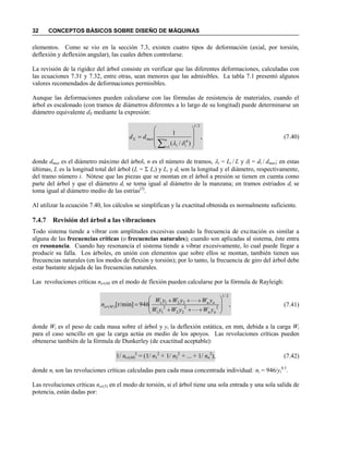 32 CONCEPTOS BÁSICOS SOBRE DISEÑO DE MÁQUINAS
elementos. Como se vio en la sección 7.3, existen cuatro tipos de deformación (axial, por torsión,
deflexión y deflexión angular), las cuales deben controlarse.
La revisión de la rigidez del árbol consiste en verificar que las diferentes deformaciones, calculadas con
las ecuaciones 7.31 y 7.32, entre otras, sean menores que las admisibles. La tabla 7.1 presentó algunos
valores recomendados de deformaciones permisibles.
Aunque las deformaciones pueden calcularse con las fórmulas de resistencia de materiales, cuando el
árbol es escalonado (con tramos de diámetros diferentes a lo largo de su longitud) puede determinarse un
diámetro equivalente dE mediante la expresión:
,
)/(
1
2/1
1
4












n
i ii
maxE dd

(7.40)
donde dmax es el diámetro máximo del árbol, n es el número de tramos, i = Li / L y i = di / dmax; en estas
últimas, L es la longitud total del árbol (L =  Li) y Li y di son la longitud y el diámetro, respectivamente,
del tramo número i. Nótese que las piezas que se montan en el árbol a presión se tienen en cuenta como
parte del árbol y que el diámetro di se toma igual al diámetro de la manzana; en tramos estriados di se
toma igual al diámetro medio de las estrías[5]
.
Al utilizar la ecuación 7.40, los cálculos se simplifican y la exactitud obtenida es normalmente suficiente.
7.4.7 Revisión del árbol a las vibraciones
Todo sistema tiende a vibrar con amplitudes excesivas cuando la frecuencia de excitación es similar a
alguna de las frecuencias críticas (o frecuencias naturales); cuando son aplicadas al sistema, éste entra
en resonancia. Cuando hay resonancia el sistema tiende a vibrar excesivamente, lo cual puede llegar a
producir su falla. Los árboles, en unión con elementos que sobre ellos se montan, también tienen sus
frecuencias naturales (en los modos de flexión y torsión); por lo tanto, la frecuencia de giro del árbol debe
estar bastante alejada de las frecuencias naturales.
Las revoluciones críticas ncr(M) en el modo de flexión pueden calcularse por la fórmula de Rayleigh:
,946]r/min[
2/1
22
22
2
11
2211
)( 










nn
nn
Mcr
yWyWyW
yWyWyW
n (7.41)
donde Wi es el peso de cada masa sobre el árbol y yi la deflexión estática, en mm, debida a la carga Wi
para el caso sencillo en que la carga actúa en medio de los apoyos. Las revoluciones críticas pueden
obtenerse también de la fórmula de Dunkerley (de exactitud aceptable):
1/ ncr(M)
2
= (1/ n1
2
+ 1/ n2
2
+  + 1/ nn
2
), (7.42)
donde ni son las revoluciones críticas calculadas para cada masa concentrada individual: ni = 946/yi
0.5
.
Las revoluciones críticas ncr(T) en el modo de torsión, si el árbol tiene una sola entrada y una sola salida de
potencia, están dadas por:
 