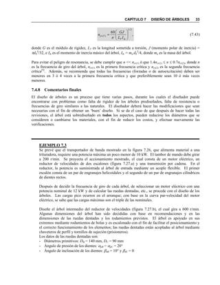 CAPÍTULO 7 DISEÑO DE ÁRBOLES 33
,
60
2/1
)( 






mT
Tcr
IL
GJ
n

(7.43)
donde G es el módulo de rigidez, LT es la longitud sometida a torsión, J (momento polar de inercia) =
dE
4
/32, e Im es el momento de inercia másico del árbol, Im = ma dE
2
/4, donde ma es la masa del árbol.
Para evitar el peligro de resonancia, se debe cumplir que n << ncr(1) ó que 1.4ncr(1)  n  0.7ncr(2), donde n
es la frecuencia de giro del árbol, ncr(1) es la primera frecuencia crítica y ncr(2) es la segunda frecuencia
crítica[5]
. Además, se recomienda que todas las frecuencias (forzadas o de autoexcitación) deben ser
menores en 3 ó 4 veces a la primera frecuencia crítica y que preferiblemente sean 10 ó más veces
menores.
7.4.8 Comentarios finales
El diseño de árboles es un proceso que tiene varias pasos, durante los cuales el diseñador puede
encontrarse con problemas como falta de rigidez de los árboles prediseñados, falta de resistencia o
frecuencias de giro similares a las naturales. El diseñador deberá hacer las modificaciones que sean
necesarias con el fin de obtener un „buen‟ diseño. Si se da el caso de que después de hacer todas las
revisiones, el árbol está sobrediseñado en todos los aspectos, pueden reducirse los diámetros que se
consideren o cambiarse los materiales, con el fin de reducir los costos, y efectuar nuevamente las
verificaciones.
EJEMPLO 7.3
Se prevé que el transportador de banda mostrado en la figura 7.26, que alimenta material a una
trituradora, requiere una potencia máxima un poco menor de 10 kW. El tambor de mando debe girar
a 200 r/min. Se proyecta el accionamiento mostrado, el cual consta de un motor eléctrico, un
reductor de velocidades de dos escalones (figura 7.27.a) y una transmisión por cadena. En el
reductor, la potencia es suministrada al árbol de entrada mediante un acople flexible. El primer
escalón consta de un par de engranajes helicoidales y el segundo de un par de engranajes cilíndricos
de dientes rectos.
Después de decidir la frecuencia de giro de cada árbol, de seleccionar un motor eléctrico con una
potencia nominal de 12 kW y de calcular las ruedas dentadas, etc., se procede con el diseño de los
árboles. Las cargas pico ocurren en el arranque; con base en la curva par-velocidad del motor
eléctrico, se sabe que las cargas máximas son el triple de las nominales.
Diseñe el árbol intermedio del reductor de velocidades (figura 7.27.b), el cual gira a 600 r/min.
Algunas dimensiones del árbol han sido decididas con base en recomendaciones y en las
dimensiones de las ruedas dentadas y los rodamientos previstos. El árbol es apoyado en sus
extremos mediante rodamientos de bolas y es escalonado con el fin de facilitar el posicionamiento y
el correcto funcionamiento de los elementos; las ruedas dentadas están acopladas al árbol mediante
chaveteros de perfil y tornillos de sujeción (prisioneros).
Los datos de las ruedas dentadas son:
- Diámetros primitivos: DB = 140 mm, DC = 90 mm
- Ángulo de presión de los dientes: pB = pC = 20°
- Ángulo de inclinación de los dientes: dB = 10° y dC = 0
 
