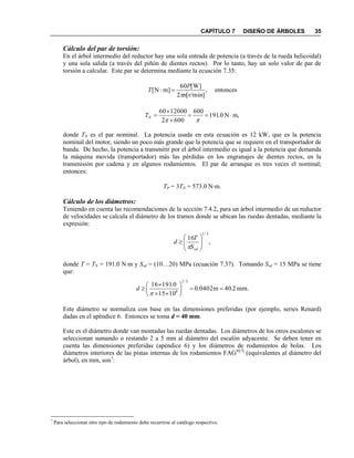 CAPÍTULO 7 DISEÑO DE ÁRBOLES 35
Cálculo del par de torsión:
En el árbol intermedio del reductor hay una sola entrada de potencia (a través de la rueda helicoidal)
y una sola salida (a través del piñón de dientes rectos). Por lo tanto, hay un solo valor de par de
torsión a calcular. Este par se determina mediante la ecuación 7.35:
,
]r/min[2
]W[60
]mN[
n
P
T

 entonces
,mN0.191
600
6002
1200060




NT
donde TN es el par nominal. La potencia usada en esta ecuación es 12 kW, que es la potencia
nominal del motor, siendo un poco más grande que la potencia que se requiere en el transportador de
banda. De hecho, la potencia a transmitir por el árbol intermedio es igual a la potencia que demanda
la máquina movida (transportador) más las pérdidas en los engranajes de dientes rectos, en la
transmisión por cadena y en algunos rodamientos. El par de arranque es tres veces el nominal;
entonces:
TP = 3TN = 573.0 Nm.
Cálculo de los diámetros:
Teniendo en cuenta las recomendaciones de la sección 7.4.2, para un árbol intermedio de un reductor
de velocidades se calcula el diámetro de los tramos donde se ubican las ruedas dentadas, mediante la
expresión:
,
16
3/1







sdS
T
d

donde T = TN = 191.0 Nm y Ssd = (10…20) MPa (ecuación 7.37). Tomando Ssd = 15 MPa se tiene
que:
mm.2.40m0402.0
1015
0.19116
3/1
6










d
Este diámetro se normaliza con base en las dimensiones preferidas (por ejemplo, series Renard)
dadas en el apéndice 6. Entonces se toma d = 40 mm.
Este es el diámetro donde van montadas las ruedas dentadas. Los diámetros de los otros escalones se
seleccionan sumando o restando 2 a 5 mm al diámetro del escalón adyacente. Se deben tener en
cuenta las dimensiones preferidas (apéndice 6) y los diámetros de rodamientos de bolas. Los
diámetros interiores de las pistas internas de los rodamientos FAG®[7]
(equivalentes al diámetro del
árbol), en mm, son7
:
7
Para seleccionar otro tipo de rodamiento debe recurrirse al catálogo respectivo.
 