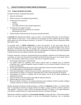 4 CONCEPTOS BÁSICOS SOBRE DISEÑO DE MÁQUINAS
7.1.3 Etapas del diseño de árboles
El diseño de árboles comprende básicamente:
 Selección del material
 Diseño constructivo (configuración geométrica)
 Verificación de la resistencia:
- estática
- a la fatiga
- a las cargas dinámicas (por ejemplo cargas pico)
 Verificación de la rigidez del árbol:
- deflexión por flexión y pendiente de la elástica
- deformación por torsión
 Análisis Modal (verificación de las frecuencias naturales del árbol)
El material más utilizado para árboles y ejes es el acero. Se recomienda seleccionar un acero de bajo o
medio carbono, de bajo costo. Si las condiciones de resistencia son más exigentes que las de rigidez,
podría optarse por aceros de mayor resistencia. La sección 7.4.2 lista algunos aceros comúnmente usados
para árboles y ejes.
Es necesario hacer el diseño constructivo al inicio del proyecto, ya que para poder hacer las
verificaciones por resistencia, por rigidez y de las frecuencias críticas, se requieren algunos datos sobre la
geometría o dimensiones del árbol. Por ejemplo, para verificar la resistencia a la fatiga en una sección
determinada es necesario tener información sobre los concentradores de esfuerzos que estarán presentes
en dicha sección, así como algunas relaciones entre dimensiones.
El diseño constructivo consiste en la determinación de las longitudes y diámetros de los diferentes tramos
o escalones, así como en la selección de los métodos de fijación de las piezas que se van a montar sobre el
árbol. En esta etapa se deben tener en cuenta, entre otros, los siguientes aspectos:
 Fácil montaje, desmontaje y mantenimiento.
 Los árboles deben ser compactos, para reducir material tanto en longitud como en diámetro
(recuérdese que a mayores longitudes, mayores tenderán a ser los esfuerzos debidos a flexión y, por
lo tanto, los diámetros).
 Permitir fácil aseguramiento de las piezas sobre el árbol para evitar movimientos indeseables.
 Las medidas deben ser preferiblemente normalizadas.
 Evitar discontinuidades y cambios bruscos de sección, especialmente en sitios de grandes esfuerzos.
 Generalmente los árboles se construyen escalonados para el mejor posicionamiento de las piezas.
 Generalmente los árboles se soportan sólo en dos apoyos, con el fin de reducir problemas de
alineamiento de éstos.
 Ubicar las piezas cerca de los apoyos para reducir momentos flectores.
 Mantener bajos los costos de fabricación.
 Basarse en árboles existentes o en la propia experiencia, para configurar el árbol (consultar catálogos
y analizar reductores y sistemas de transmisión de potencia).
Después del diseño constructivo puede procederse a verificar la resistencia del árbol. Los árboles deben
tener la capacidad de soportar las cargas normales de trabajo y cargas eventuales máximas, durante la
vida esperada. Entonces, se debe verificar la resistencia del árbol a la fatiga y a las cargas dinámicas;
estas últimas son generalmente las cargas producidas durante el arranque del equipo.
Debe hacerse también un análisis de las frecuencias naturales (críticas) del árbol. Todo sistema tiende a
oscilar con una gran amplitud cuando se excita con determinadas frecuencias; esto se denomina
 
