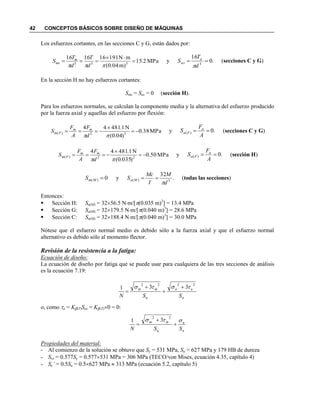 42 CONCEPTOS BÁSICOS SOBRE DISEÑO DE MÁQUINAS
Los esfuerzos cortantes, en las secciones C y G, están dados por:
MPa2.15
)m04.0(
mN191161616
333



 d
T
d
T
S m
ms y .0
16
3

d
T
S a
as

(secciones C y G)
En la sección H no hay esfuerzos cortantes:
Sms = Sas = 0 (sección H).
Para los esfuerzos normales, se calculan la componente media y la alternativa del esfuerzo producido
por la fuerza axial y aquellas del esfuerzo por flexión:
MPa38.0
)04.0(
N1.48144
22)( 


d
F
A
F
S mm
Fm y .0)( 
A
F
S a
Fa (secciones C y G)
MPa50.0
)035.0(
N1.48144
22)( 


d
F
A
F
S mm
Fm y .0)( 
A
F
S a
Fa (sección H)
0)( MmS y .
32
3)(
d
M
I
Mc
S Ma

 (todas las secciones)
Entonces:
 Sección H: Sa(M) = 3256.5 Nm/[(0.035 m)3
] = 13.4 MPa
 Sección G: Sa(M) = 32179.5 Nm/[(0.040 m)3
] = 28.6 MPa
 Sección C: Sa(M) = 32188.4 Nm/[(0.040 m)3
] = 30.0 MPa
Nótese que el esfuerzo normal medio es debido sólo a la fuerza axial y que el esfuerzo normal
alternativo es debido sólo al momento flector.
Revisión de la resistencia a la fatiga:
Ecuación de diseño:
La ecuación de diseño por fatiga que se puede usar para cualquiera de las tres secciones de análisis
es la ecuación 7.19:
n
aa
u
mm
SSN
2222
331  



o, como a = Kff(T)Sas = Kff(T)0 = 0:
n
a
u
mm
SSN




22
31
Propiedades del material:
- Al comienzo de la solución se obtuvo que Sy = 531 MPa, Su = 627 MPa y 179 HB de dureza
- Sys = 0.577Sy = 0.577531 MPa = 306 MPa (TECO/von Mises, ecuación 4.35, capítulo 4)
- Se’ = 0.5Su = 0.5627 MPa  313 MPa (ecuación 5.2, capítulo 5)
 