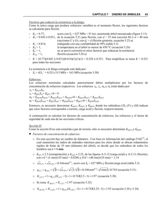 CAPÍTULO 7 DISEÑO DE ÁRBOLES 43
Factores que reducen la resistencia a la fatiga:
Como la única carga que produce esfuerzos variables es el momento flector, los siguientes factores
se calcularán para flexión.
- Ka = 0.77, acero con Su = 627 MPa = 91 ksi; asumiendo árbol mecanizado (figura 5.11)
- Kb = 0.842 ó 0.831, de la ecuación 5.21 para flexión, con d = 35 mm (sección H) ó d = 40 mm
(secciones C y G), con de = d (flexión giratoria, ecuación 5.23.a)
- Kc = 0.814, trabajando con una confiabilidad de 99% (tabla 5.2)
- Kd = 1, la temperatura en el árbol es menor de 450 °C (ecuación 5.26)
- Ke = 1, no se prevé corrosión ni otros factores que reduzcan la resistencia
- Kcar = 1, flexión (ecuación 5.28.a)
- K = (0.77)(0.842 ó 0.831)(0.814)(1)(1)(1) = 0.528 ó 0.521. Para simplificar se toma K = 0.521
para todas las secciones
La resistencia a la fatiga corregida está dada por:
- Sn = KS e’ = 0.521313 MPa = 163 MPa (ecuación 5.50)
Esfuerzos:
Los esfuerzos nominales calculados anteriormente deben multiplicarse por los factores de
concentración de esfuerzos respectivos. Los esfuerzos m, a, m y a están dados por:
m = Kfm(T)Sms
a = Kff(T)Sas= Kff(T) 0 = 0
m = Kfm(M)Sm(M) + Kfm(F)Sm(F) = Kfm(M)0 + Kfm(F)Sm(F) = Kfm(F)Sm(F)
a = Kff(M)Sa(M) + Kff(F)Sa(F) = Kff(M)Sa(M) + Kff(F)0 = Kff(M)Sa(M)
Entonces, es necesario determinar Kfm(T), Kfm(F) y Kff(M), donde los subíndices (T), (F) y (M) indican
que estos factores corresponden a torsión, carga axial y flexión, respectivamente.
A continuación se calculan los factores de concentración de esfuerzos, los esfuerzos y el factor de
seguridad de cada una de las secciones críticas.
Sección H:
Como la sección H no está sometida a par de torsión, sólo es necesario determinar Kfm(F) y Kff(M).
 Factores de concentración de esfuerzos:
o En esta sección hay un cambio de diámetro. Con base en información del catálogo FAG[7]
, el
cual suministra los radios de redondeo máximos para los sitios donde se ubican rodamientos
rígidos de bolas de 35 mm (diámetro del árbol), se decide que los redondeos de todos los
hombros sea r = 1 mm.
o Kt(F)  2.3 (extrapolación) y Kt(M)  2.25, de las figuras A-5.12 (carga axial) y A-5.11 (flexión),
con r/d = (1 mm)/(35 mm) = 0.0286 y D/d = (40 mm)/(35 mm) = 1.14
o ,mm346.0 0.5
)()(  MF aa acero con Su = 627 MPa y flexión/carga axial (tabla 5.3)
o     743.0mm1/mm346.011/11 0.5
)()()(  raqq MMF (ecuación 5.31)
o 97.1)13.2(743.01)1(1 )()()(  FtFFf KqK (ecuación 5.30)
o Se toma 97.1)()(  FfFfm KK (ecuación 5.32)
o 93.1)125.2(743.01)1(1 )()()()(  MtMMfMff KqKK (ecuación 5.30 y 5.34)
 
