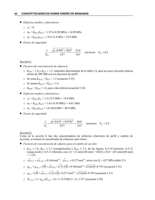 44 CONCEPTOS BÁSICOS SOBRE DISEÑO DE MÁQUINAS
 Esfuerzos medios y alternativos:
o m = 0
o m = Kfm(F)Sm(F) = 1.97(-0.50 MPa) = -0.99 MPa
o a = Kff(M)Sa(M) = 1.9313.4 MPa = 25.9 MPa
 Factor de seguridad:
26entonces,
163
9.25
627
)0(3)99.0(1 22
.N
N
H
H



Sección C:
 Factores de concentración de esfuerzos:
o Kf(M) = 1.6 y Kf(T) = 1.3, obtenidos directamente de la tabla 5.4, para un acero recocido (dureza
menor de 200 HB) con un chavetero de perfil
o Se toma Kfm(T) = Kf(T) = 1.3 (ecuación 5.33)
o Se asume Kfm(F) = Kf(M) = 1.6
o Kff(M) = Kf(M) = 1.6, para vida infinita (ecuación 5.34)
 Esfuerzos medios y alternativos:
o m = Kfm(T)Sms = 1.315.2 MPa = 19.8 MPa
o m = Kfm(F)Sm(F) = 1.6(-0.38 MPa) = -0.61 MPa
o a = Kff(M)Sa(M) = 1.630.0 MPa = 48.0 MPa
 Factor de seguridad:
9.2entonces,
163
0.48
627
)8.19(3)61.0(1 22


 C
C
N
N
Sección G:
Como en la sección G hay dos concentradores de esfuerzos (chavetero de perfil y cambio de
sección), se tomará el concentrador de esfuerzos más crítico.
 Factores de concentración de esfuerzo para el cambio de sección:
o Kt(T)  1.6, Kt(F)  2.3 (extrapolación) y Kt(M)  2.3, de las figuras A-5.10 (torsión), A-5.12
(carga axial) y A-5.11 (flexión), con r/d = (1 mm)/(40 mm) = 0.025 y D/d = (45 mm)/(40 mm)
= 1.125
o ,mm346.0 0.5
)()(  MF aa ,mm277.0 0.5
)( Ta acero con Su = 627 MPa (tabla 5.3)
o     743.0mm1/mm346.011/11 0.5
)()()(  raqq MMF (ecuación 5.31)
o     783.0mm1/mm277.011/11 0.5
)()(  raq TT (ecuación 5.31)
o 97.1)13.2(743.01)1(1 )()()(  FtFFf KqK (ecuación 5.30)
 