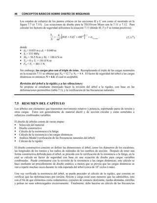 46 CONCEPTOS BÁSICOS SOBRE DISEÑO DE MÁQUINAS
Los estados de esfuerzo de los puntos críticos en las secciones H y C son como el mostrado en la
figura 7.7 (ó 7.15). Las ecuaciones de diseño para la TECO/von Mises son la 7.11 y 7.12. Para
calcular los factores de seguridad utilizamos la ecuación 7.11 (donde M, T y F se toman positivos):
(7.11R
)
donde
 dH = 0.035 m y dC = 0.040 m
 Sy = 531 MPa
 MH = 56.5 Nm y MC = 188.4 Nm
 TH = 0 y TC = 191.0 Nm
 FH = FC = 481.1 N.
Sin embargo, las cargas pico son el triple de éstas. Reemplazando el triple de las cargas nominales
en la ecuación 7.11 se obtiene que NH = 12.7 y NC = 4.4. El factor de seguridad del árbol a las cargas
dinámicas es entonces N = 4.4, el cual es aceptable.
Revisión del árbol a la rigidez y a las vibraciones:
Se propone al estudiante interesado hacer la revisión del árbol a la rigidez, con base en las
deformaciones permisibles (tabla 7.1), y la verificación de las frecuencias naturales.
7.5 RESUMEN DEL CAPÍTULO
Los árboles son elementos que transmiten movimiento rotativo y potencia, soportando pares de torsión y
otras cargas. Éstos son generalmente de material dúctil y de sección circular y están sometidos a
esfuerzos combinados variables.
El diseño de árboles consta de varias etapas:
 Selección del material
 Diseño constructivo
 Cálculo de la resistencia a la fatiga
 Cálculo de la resistencia a las cargas dinámicas
 Análisis Modal (verificación de las frecuencias naturales del árbol)
 Cálculo de la rigidez
El diseño constructivo consiste en definir las dimensiones el árbol, como los diámetros de los escalones,
las longitudes de los tramos y los radios de redondeo de los cambios de sección. Después de tener una
forma constructiva definida para el árbol, se procede con la verificación de la resistencia a la fatiga, en la
cual se calcula un factor de seguridad con base en una ecuación de diseño para cargas variables
combinadas. Puede continuarse con la revisión de la resistencia a las cargas dinámicas; este cálculo se
hace mediante un procedimiento de diseño estático, a menos que se prevea que las cargas dinámicas se
van a repetir muchas veces durante la vida esperada del árbol (cerca de 103
ciclos ó más).
Una vez verificada la resistencia del árbol, se puede proceder al cálculo de la rigidez, que consiste en
verificar que las deformaciones por torsión, flexión y carga axial sean menores que las admisibles; esto
con el fin de que elementos como rodamientos, cojinetes de contacto deslizante, ruedas dentadas, estrellas
y poleas no sean sobrecargados excesivamente. Finalmente, debe hacerse un cálculo de las frecuencias
  .48)8(
4 2/122
3 Misesvone
y
TFdM
dN
S



 