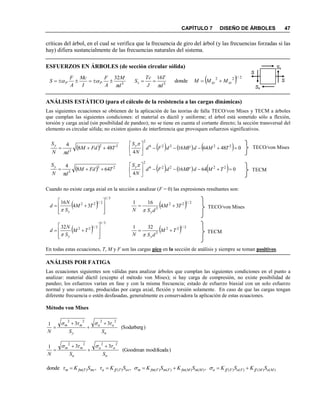CAPÍTULO 7 DISEÑO DE ÁRBOLES 47
críticas del árbol, en el cual se verifica que la frecuencia de giro del árbol (y las frecuencias forzadas si las
hay) difiera sustancialmente de las frecuencias naturales del sistema.
ESFUERZOS EN ÁRBOLES (de sección circular sólida)
3
32
d
M
A
F
I
Mc
A
F
S PP

  3
16
d
T
J
Tc
Ss

   2/122
donde xzxy MMM 
ANÁLISIS ESTÁTICO (para el cálculo de la resistencia a las cargas dinámicas)
Las siguientes ecuaciones se obtienen de la aplicación de las teorías de falla TECO/von Mises y TECM a árboles
que cumplan las siguientes condiciones: el material es dúctil y uniforme; el árbol está sometido sólo a flexión,
torsión y carga axial (sin posibilidad de pandeo); no se tiene en cuenta el cortante directo; la sección transversal del
elemento es circular sólida; no existen ajustes de interferencia que provoquen esfuerzos significativos.
Cuando no existe carga axial en la sección a analizar (F = 0) las expresiones resultantes son:
En todas estas ecuaciones, T, M y F son las cargas pico en la sección de análisis y siempre se toman positivos.
ANÁLISIS POR FATIGA
Las ecuaciones siguientes son válidas para analizar árboles que cumplan las siguientes condiciones en el punto a
analizar: material dúctil (excepto el método von Mises); si hay carga de compresión, no existe posibilidad de
pandeo; los esfuerzos varían en fase y con la misma frecuencia; estado de esfuerzo biaxial con un solo esfuerzo
normal y uno cortante, producidas por carga axial, flexión y torsión solamente. En caso de que las cargas tengan
diferente frecuencia o estén desfasadas, generalmente es conservadora la aplicación de estas ecuaciones.
Método von Mises
)(Soderberg
331
2222
n
aa
y
mm
SSN
 



)modificada(Goodman
331
2222
n
aa
u
mm
SSN
 



)()()()()()()()()()( ,,,donde MaMffFaFffaMmMfmFmFfmmasTffamsTfmm SKSKSKSKSKτSKτ  
 
3/1
2/122
34
16








 TM
S
N
d
y
 
3/1
2/12232








 TM
S
N
d
y
  2/122
3
34
161
TM
dSN y


  2/122
3
321
TM
dSN y


      0486416
4
22226
2






TMdMFdFd
N
Sy
  22
3
648
4
TFdM
dN
Sy


  22
3
488
4
TFdM
dN
Sy


      06416
4
22226
2






TMdMFdFd
N
Sy
TECO/von Mises
TECM
TECO/von Mises
TECM
S
S
Ss
Ss
 