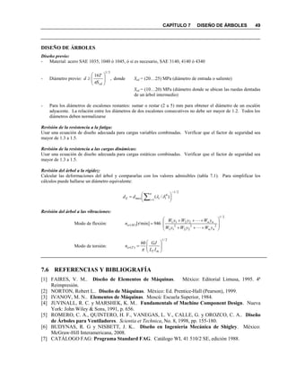 CAPÍTULO 7 DISEÑO DE ÁRBOLES 49
DISEÑO DE ÁRBOLES
Diseño previo:
- Material: acero SAE 1035, 1040 ó 1045, ó si es necesario, SAE 3140, 4140 ó 4340
- Diámetro previo: ,
16
3/1









sdS
T
d

donde Ssd = (20…25) MPa (diámetro de entrada o saliente)
Ssd = (10…20) MPa (diámetro donde se ubican las ruedas dentadas
de un árbol intermedio)
- Para los diámetros de escalones restantes: sumar o restar (2 a 5) mm para obtener el diámetro de un escalón
adyacente. La relación entre los diámetros de dos escalones consecutivos no debe ser mayor de 1.2. Todos los
diámetros deben normalizarse
Revisión de la resistencia a la fatiga:
Usar una ecuación de diseño adecuada para cargas variables combinadas. Verificar que el factor de seguridad sea
mayor de 1.3 a 1.5.
Revisión de la resistencia a las cargas dinámicas:
Usar una ecuación de diseño adecuada para cargas estáticas combinadas. Verificar que el factor de seguridad sea
mayor de 1.3 a 1.5.
Revisión del árbol a la rigidez:
Calcular las deformaciones del árbol y compararlas con los valores admisibles (tabla 7.1). Para simplificar los
cálculos puede hallarse un diámetro equivalente:
2/1
1
4
)/(







 
n
i iimaxE dd 
Revisión del árbol a las vibraciones:
Modo de flexión:
2/1
22
22
2
11
2211
)( 946]r/min[











nn
nn
Mcr
yWyWyW
yWyWyW
n
Modo de torsión:
2/1
)(
60







mT
Tcr
IL
GJ
n

7.6 REFERENCIAS Y BIBLIOGRAFÍA
[1] FAIRES, V. M.. Diseño de Elementos de Máquinas. México: Editorial Limusa, 1995. 4ª
Reimpresión.
[2] NORTON, Robert L.. Diseño de Máquinas. México: Ed. Prentice-Hall (Pearson), 1999.
[3] IVANOV, M. N.. Elementos de Máquinas. Moscú: Escuela Superior, 1984.
[4] JUVINALL, R. C. y MARSHEK, K. M.. Fundamentals of Machine Component Design. Nueva
York: John Wiley & Sons, 1991, p. 656.
[5] ROMERO, C. A., QUINTERO, H. F., VANEGAS, L. V., CALLE, G. y OROZCO, C. A.. Diseño
de Árboles para Ventiladores. Scientia et Technica, No. 8, 1998, pp. 155-180.
[6] BUDYNAS, R. G y NISBETT, J. K.. Diseño en Ingeniería Mecánica de Shigley. México:
McGraw-Hill Interamericana, 2008.
[7] CATÁLOGO FAG: Programa Standard FAG. Catálogo WL 41 510/2 SE, edición 1988.
 