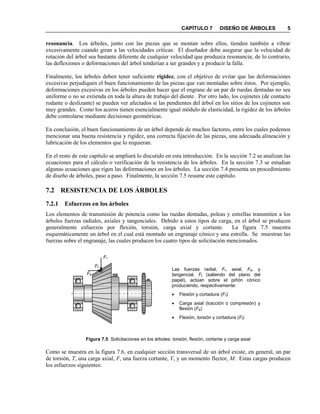 CAPÍTULO 7 DISEÑO DE ÁRBOLES 5
resonancia. Los árboles, junto con las piezas que se montan sobre ellos, tienden también a vibrar
excesivamente cuando giran a las velocidades críticas. El diseñador debe asegurar que la velocidad de
rotación del árbol sea bastante diferente de cualquier velocidad que produzca resonancia; de lo contrario,
las deflexiones o deformaciones del árbol tenderían a ser grandes y a producir la falla.
Finalmente, los árboles deben tener suficiente rigidez, con el objetivo de evitar que las deformaciones
excesivas perjudiquen el buen funcionamiento de las piezas que van montadas sobre éstos. Por ejemplo,
deformaciones excesivas en los árboles pueden hacer que el engrane de un par de ruedas dentadas no sea
uniforme o no se extienda en toda la altura de trabajo del diente. Por otro lado, los cojinetes (de contacto
rodante o deslizante) se pueden ver afectados si las pendientes del árbol en los sitios de los cojinetes son
muy grandes. Como los aceros tienen esencialmente igual módulo de elasticidad, la rigidez de los árboles
debe controlarse mediante decisiones geométricas.
En conclusión, el buen funcionamiento de un árbol depende de muchos factores, entre los cuales podemos
mencionar una buena resistencia y rigidez, una correcta fijación de las piezas, una adecuada alineación y
lubricación de los elementos que lo requieran.
En el resto de este capítulo se ampliará lo discutido en esta introducción. En la sección 7.2 se analizan las
ecuaciones para el cálculo o verificación de la resistencia de los árboles. En la sección 7.3 se estudian
algunas ecuaciones que rigen las deformaciones en los árboles. La sección 7.4 presenta un procedimiento
de diseño de árboles, paso a paso. Finalmente, la sección 7.5 resume este capítulo.
7.2 RESISTENCIA DE LOS ÁRBOLES
7.2.1 Esfuerzos en los árboles
Los elementos de transmisión de potencia como las ruedas dentadas, poleas y estrellas transmiten a los
árboles fuerzas radiales, axiales y tangenciales. Debido a estos tipos de carga, en el árbol se producen
generalmente esfuerzos por flexión, torsión, carga axial y cortante. La figura 7.5 muestra
esquemáticamente un árbol en el cual está montado un engranaje cónico y una estrella. Se muestran las
fuerzas sobre el engranaje, las cuales producen los cuatro tipos de solicitación mencionados.
Figura 7.5 Solicitaciones en los árboles: torsión, flexión, cortante y carga axial
Como se muestra en la figura 7.6, en cualquier sección transversal de un árbol existe, en general, un par
de torsión, T, una carga axial, F, una fuerza cortante, V, y un momento flector, M. Estas cargas producen
los esfuerzos siguientes:
Las fuerzas radial, Fr, axial, Fa, y
tangencial, Ft (saliendo del plano del
papel), actúan sobre el piñón cónico
produciendo, respectivamente:
 Flexión y cortadura (Fr)
 Carga axial (tracción o compresión) y
flexión (Fa)
 Flexión, torsión y cortadura (Ft)
Fr
Fa
Ft
 