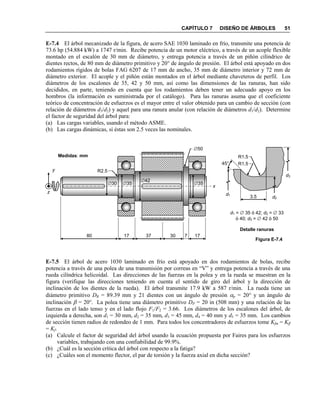 CAPÍTULO 7 DISEÑO DE ÁRBOLES 51
E-7.4 El árbol mecanizado de la figura, de acero SAE 1030 laminado en frío, transmite una potencia de
73.6 hp (54.884 kW) a 1747 r/min. Recibe potencia de un motor eléctrico, a través de un acople flexible
montado en el escalón de 30 mm de diámetro, y entrega potencia a través de un piñón cilíndrico de
dientes rectos, de 80 mm de diámetro primitivo y 20° de ángulo de presión. El árbol está apoyado en dos
rodamientos rígidos de bolas FAG 6207 de 17 mm de ancho, 35 mm de diámetro interior y 72 mm de
diámetro exterior. El acople y el piñón están montados en el árbol mediante chaveteros de perfil. Los
diámetros de los escalones de 35, 42 y 50 mm, así como las dimensiones de las ranuras, han sido
decididos, en parte, teniendo en cuenta que los rodamientos deben tener un adecuado apoyo en los
hombros (la información es suministrada por el catálogo). Para las ranuras asuma que el coeficiente
teórico de concentración de esfuerzos es el mayor entre el valor obtenido para un cambio de sección (con
relación de diámetros d3/d2) y aquel para una ranura anular (con relación de diámetros d1/d2). Determine
el factor de seguridad del árbol para:
(a) Las cargas variables, usando el método ASME.
(b) Las cargas dinámicas, si éstas son 2.5 veces las nominales.
E-7.5 El árbol de acero 1030 laminado en frío está apoyado en dos rodamientos de bolas, recibe
potencia a través de una polea de una transmisión por correas en “V” y entrega potencia a través de una
rueda cilíndrica helicoidal. Las direcciones de las fuerzas en la polea y en la rueda se muestran en la
figura (verifique las direcciones teniendo en cuenta el sentido de giro del árbol y la dirección de
inclinación de los dientes de la rueda). El árbol transmite 17.9 kW a 587 r/min. La rueda tiene un
diámetro primitivo DR = 89.39 mm y 21 dientes con un ángulo de presión p = 20° y un ángulo de
inclinación  = 20°. La polea tiene una diámetro primitivo DP = 20 in (508 mm) y una relación de las
fuerzas en el lado tenso y en el lado flojo F1/F2 = 3.66. Los diámetros de los escalones del árbol, de
izquierda a derecha, son d1 = 30 mm, d2 = 35 mm, d3 = 45 mm, d4 = 40 mm y d5 = 35 mm. Los cambios
de sección tienen radios de redondeo de 1 mm. Para todos los concentradores de esfuerzos tome Kfm = Kff
= Kf.
(a) Calcule el factor de seguridad del árbol usando la ecuación propuesta por Faires para los esfuerzos
variables, trabajando con una confiabilidad de 99.9%.
(b) ¿Cuál es la sección crítica del árbol con respecto a la fatiga?
(c) ¿Cuáles son el momento flector, el par de torsión y la fuerza axial en dicha sección?
z
x
y
80 17 37 30 7 17
30 35 35
42
50
R2.5
Medidas: mm
Figura E-7.4
45°
R1.5
R1.5
3.5
Detalle ranuras
d1
d2
d3
d1 =  35 ó 42; d2 =  33
ó 40; d3 =  42 ó 50
 