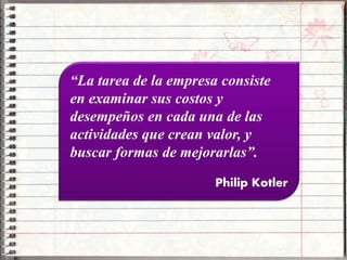 “La tarea de la empresa consiste
en examinar sus costos y
desempeños en cada una de las
actividades que crean valor, y
buscar formas de mejorarlas”.
Philip Kotler
 