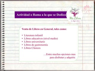 Venta de Libros en General, tales como:
• Literatura infantil
• Libros educativos (nivel medio)
• Libros universitario
• Libros de gastronomía
• Libros Clásicos
…Entre muchas opciones mas
para disfrutar y adquirir.
Actividad o Rama a la que se Dedica
 