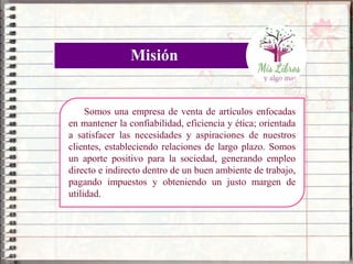 Somos una empresa de venta de artículos enfocadas
en mantener la confiabilidad, eficiencia y ética; orientada
a satisfacer las necesidades y aspiraciones de nuestros
clientes, estableciendo relaciones de largo plazo. Somos
un aporte positivo para la sociedad, generando empleo
directo e indirecto dentro de un buen ambiente de trabajo,
pagando impuestos y obteniendo un justo margen de
utilidad.
Misión
 