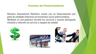 Fuentes de Financiamiento
Business International Machines cuenta con un financiamiento por
parte de entidades bancarias inversionistas socios patrocinadores.
Mediante el cual podemos llevarle los servicios a nuestra distinguida
clientela y ofrecerle un servicio y equipos de calidad
 