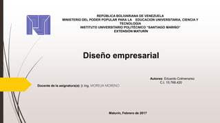 REPÚBLICA BOLIVARIANA DE VENEZUELA
MINISTERIO DEL PODER POPULAR PARA LA EDUCACION UNIVERSITARIA, CIENCIA Y
TECNOLOGIA
INSTITUTO UNIVERSITARIO POLITÉCNICO “SANTIAGO MARIÑO”
EXTENSIÓN MATURÍN
Autores: Eduardo Colmenarez
C.I. 15.768.420
Docente de la asignatura(a): ): Ing. MORELIA MORENO
Maturín, Febrero de 2017
Diseño empresarial
 
