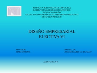 REPÚBLICA BOLIVARIANA DE VENEZUELA
INSTITUTO UNIVERSITARIO POLITECNICO
‘’SANTIAGO MARIÑO’’
ESCUELA DE INGENIERÍA DE MANTENIMIENTO MECANICO
EXTENSIÓN MATURÍN
DISEÑO EMPRESARIAL
ELECTIVA VI
PROFESOR: BACHILLER:
RIXIO MORENO JOSÉ ANTUARES C.I: 25.372.647
AGOSTO DE 2016
 