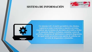 SISTEMA DE INFORMACIÓN
Un sistema web el cual le permitirá a los clientes,
registrarse como recurrentes a nuestro servicios,
organizar sus revisiones de mecánica preventiva, fechas
de atención, dudas y reclamos, consultar costos de
servicios, categorías de lubricantes a nuestra disposición.
De igual modo presentara una opción de solicitar un
servicio de diagnostico a domicilio.
 