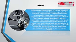 VISIÓN
Seremos una organización líder en el sector automotriz
con vocación de servicio, formada por profesionales
entusiastas comprometidos y calificados que laboren
orientados a la excelencia porque es mas que un
compromiso la satisfacción de las necesidades del cliente,
para nosotros es una responsabilidad. Seremos
consolidados como empresa numero uno en servicios de
mantenimiento mecánico automotriz, tanto a nivel
regional como nacional, generando una nueva fuente de
empleo que ayude a la economía y obteniendo potenciales
clientes que busquen la satisfacción, seguridad y
confianza en sus necesidades a través de nuestros
servicios.
 