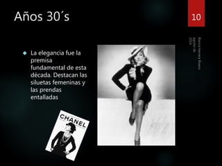 Años 30´s 
 La elegancia fue la 
premisa 
fundamental de esta 
década. Destacan las 
siluetas femeninas y 
las prendas 
entalladas 
10 
 