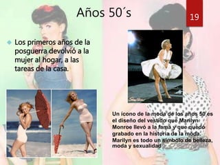 Años 50´s 
 Los primeros años de la 
posguerra devolvió a la 
mujer al hogar, a las 
tareas de la casa. 
19 
Un ícono de la moda de los años 50 es 
el diseño del vestido que Marilyn 
Monroe llevó a la fama y que quedó 
grabado en la historia de la moda. 
Marilyn es todo un símbolo de belleza, 
moda y sexualidad 
 
