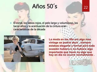 Años 50´s 
 El corsé, los labios rojos, el pelo largo y voluminoso, los 
tacos altos y la acentuación de la cintura eran 
características de la década 
22 
La moda en los 50s era algo mas 
vintage se podría decir , siempre 
estabas elegante y formal para toda 
ocasión hubiera o no hubiera algo 
importante que hacer es algo que 
hoy en día no ocurre normalmente . 
 