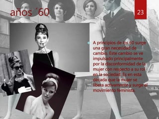 años ´60 23 
 A principios de los 60 surge 
una gran necesidad de 
cambio. Este cambio se ve 
impulsado principalmente 
por la disconformidad de la 
mujer con respecto a su rol 
en la sociedad. Es en esta 
década que la mujer se 
libera activamente y surge el 
movimiento feminista. 
 