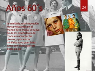 Años 60´s 24 
 la minifalda, una innovación 
nunca vista antes en el 
mundo de la moda. El nuevo 
fin de los diseñadores de 
moda era acentuar las 
piernas, y por eso la 
minifalda tuvo gran éxito. 
Junto con ella surgen las 
botas go-go 
 