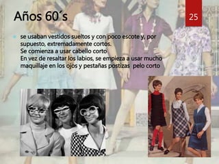 Años 60´s 
 se usaban vestidos sueltos y con poco escote y, por 
supuesto, extremadamente cortos. 
Se comienza a usar cabello corto 
En vez de resaltar los labios, se empieza a usar mucho 
maquillaje en los ojos y pestañas postizas pelo corto 
25 
 
