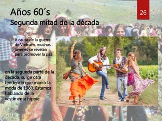 Años 60´s 
Segunda mitad de la década 
 en la segunda parte de la 
década, surge otra 
tendencia que marcó la 
moda de 1960. Estamos 
hablando de la 
vestimenta hippie. 
26 
A causa de la guerra 
de Vietnam, muchos 
jóvenes se revelan 
para promover la paz 
 
