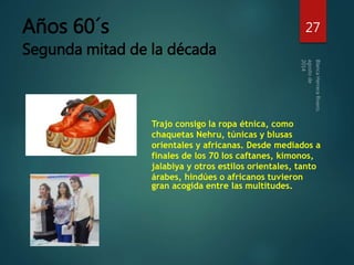 Años 60´s 
Segunda mitad de la década 
27 
Trajo consigo la ropa étnica, como 
chaquetas Nehru, túnicas y blusas 
orientales y africanas. Desde mediados a 
finales de los 70 los caftanes, kimonos, 
jalabiya y otros estilos orientales, tanto 
árabes, hindúes o africanos tuvieron 
gran acogida entre las multitudes. 
 