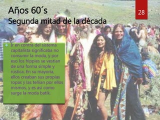 Años 60´s 
Segunda mitad de la década 
28 
 Ir en contra del sistema 
capitalista significaba no 
consumir la moda, y por 
eso los hippies se vestían 
de una forma simple y 
rústica. En su mayoría, 
ellos creaban sus propias 
ropas y las teñían por ellos 
mismos, y es así como 
surge la moda batik. 
 