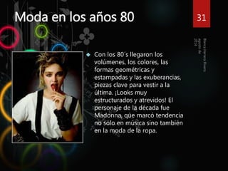 Moda en los años 80 
 Con los 80´s llegaron los 
volúmenes, los colores, las 
formas geométricas y 
estampadas y las exuberancias, 
piezas clave para vestir a la 
última. ¡Looks muy 
estructurados y atrevidos! El 
personaje de la década fue 
Madonna, que marcó tendencia 
no sólo en música sino también 
en la moda de la ropa. 
31 
 