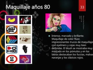 Maquillaje años 80 
33 
 Intenso, marcado y brillante. 
Maquillaje de color flúor, 
impresionantes trucos de maquillaje 
con eyeliners y cejas muy bien 
definidas. El blush se mostraba muy 
marcado en los pómulos y en los 
labios destacaban los fucsias, malvas, 
naranjas y los clásicos rojos. 
 