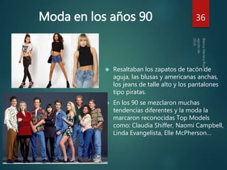 Moda en los años 90 36 
 Resaltaban los zapatos de tacón de 
aguja, las blusas y americanas anchas, 
los jeans de talle alto y los pantalones 
tipo piratas. 
 En los 90 se mezclaron muchas 
tendencias diferentes y la moda la 
marcaron reconocidas Top Models 
como: Claudia Shiffer, Naomi Campbell, 
Linda Evangelista, Elle McPherson… 
 